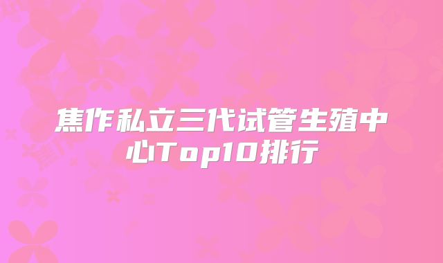 焦作私立三代试管生殖中心Top10排行