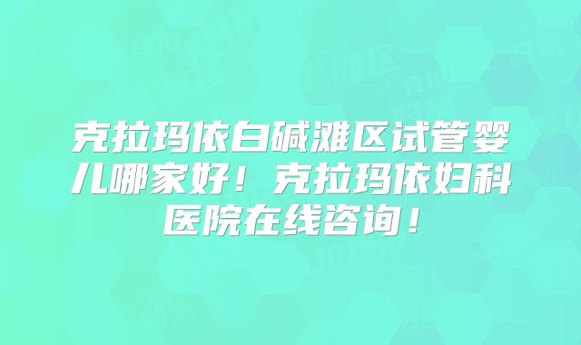 克拉玛依白碱滩区试管婴儿哪家好！克拉玛依妇科医院在线咨询！