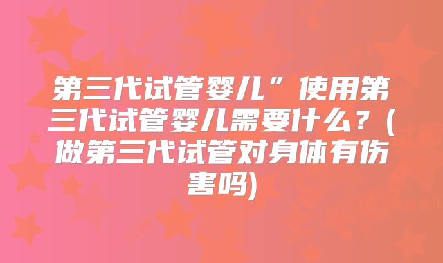 第三代试管婴儿”使用第三代试管婴儿需要什么？(做第三代试管对身体有伤害吗)