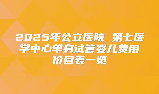 2025年公立医院 第七医学中心单身试管婴儿费用价目表一览