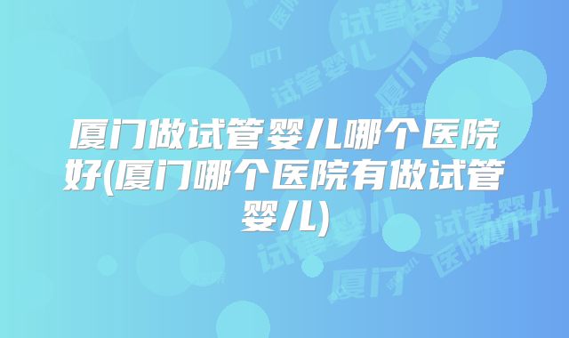 厦门做试管婴儿哪个医院好(厦门哪个医院有做试管婴儿)
