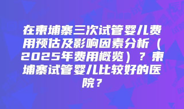 在柬埔寨三次试管婴儿费用预估及影响因素分析（2025年费用概览）？柬埔寨试管婴儿比较好的医院？