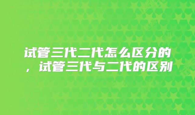 试管三代二代怎么区分的,试管三代与二代的区别