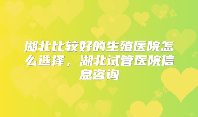 湖北比较好的生殖医院怎么选择，湖北试管医院信息咨询
