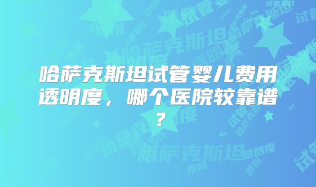 哈萨克斯坦试管婴儿费用透明度，哪个医院较靠谱？