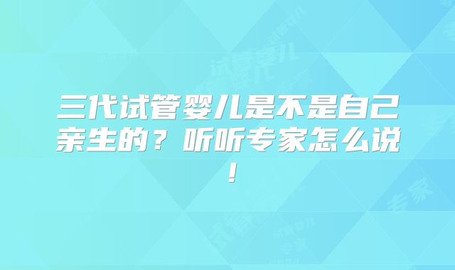 三代试管婴儿是不是自己亲生的？听听专家怎么说！
