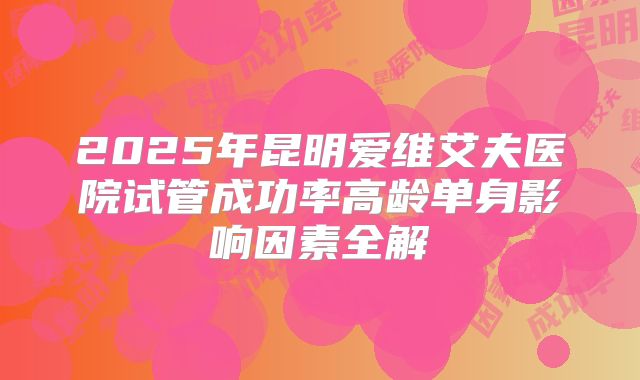 2025年昆明爱维艾夫医院试管成功率高龄单身影响因素全解