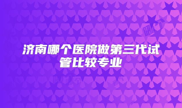 济南哪个医院做第三代试管比较专业