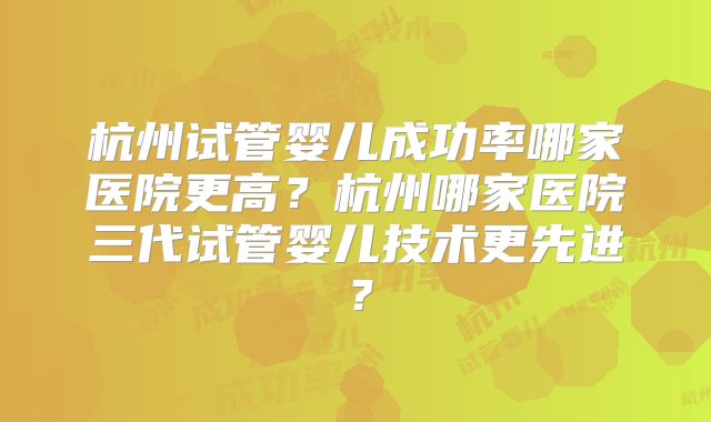 杭州试管婴儿成功率哪家医院更高？杭州哪家医院三代试管婴儿技术更先进？