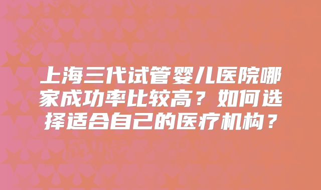 上海三代试管婴儿医院哪家成功率比较高？如何选择适合自己的医疗机构？