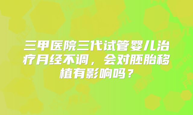 三甲医院三代试管婴儿治疗月经不调,会对胚胎移植有影响吗?