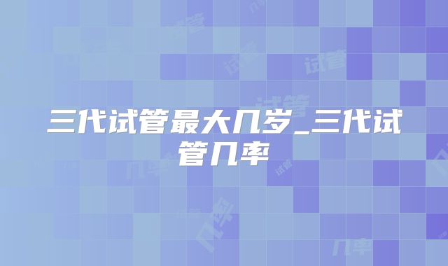 三代试管最大几岁_三代试管几率