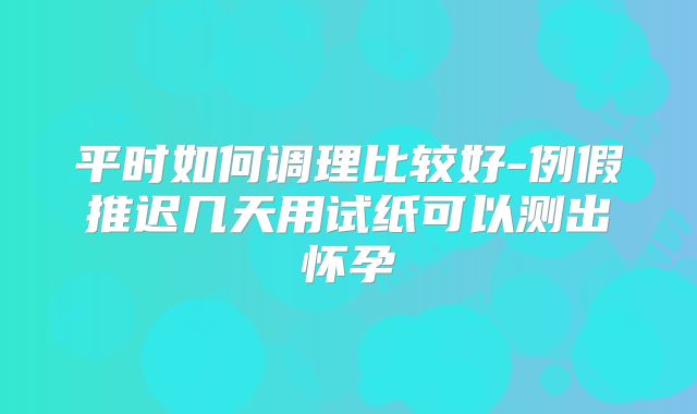 平时如何调理比较好-例假推迟几天用试纸可以测出怀孕