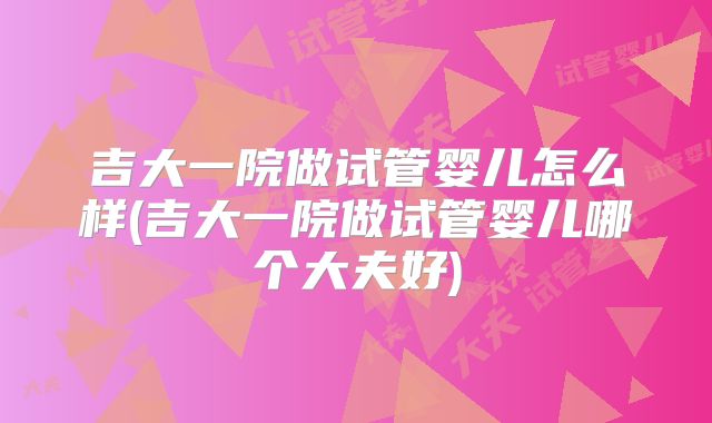 吉大一院做试管婴儿怎么样(吉大一院做试管婴儿哪个大夫好)