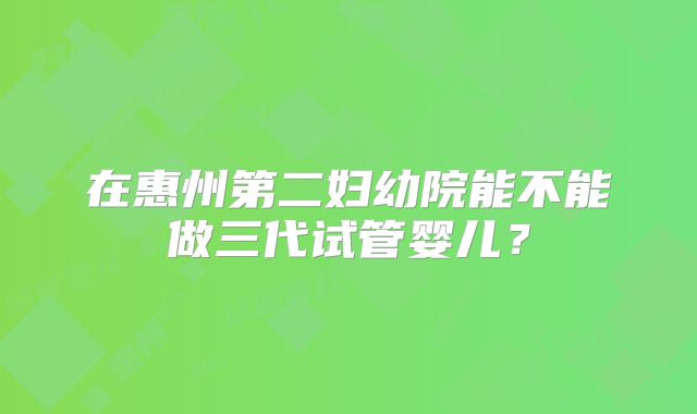 在惠州第二妇幼院能不能做三代试管婴儿?