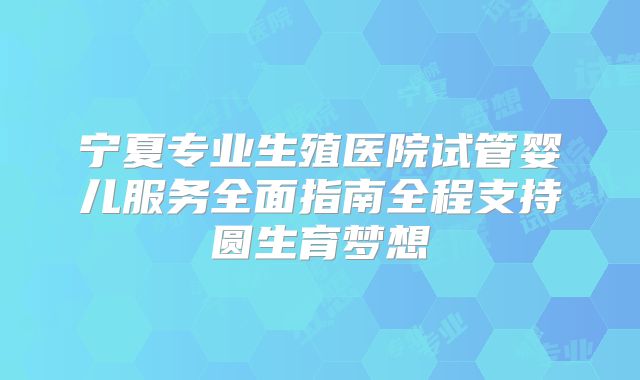 宁夏专业生殖医院试管婴儿服务全面指南全程支持圆生育梦想