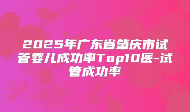 2025年广东省肇庆市试管婴儿成功率Top10医-试管成功率
