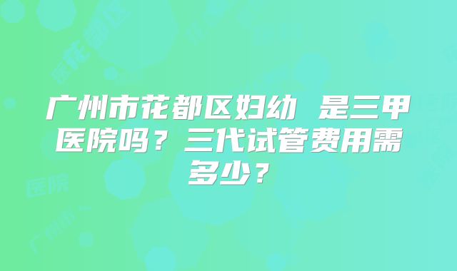 广州市花都区妇幼 是三甲医院吗？三代试管费用需多少？