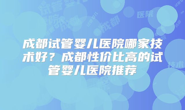 成都试管婴儿医院哪家技术好？成都性价比高的试管婴儿医院推荐