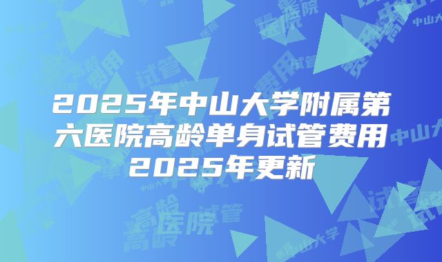 2025年中山大学附属第六医院高龄单身试管费用2025年更新