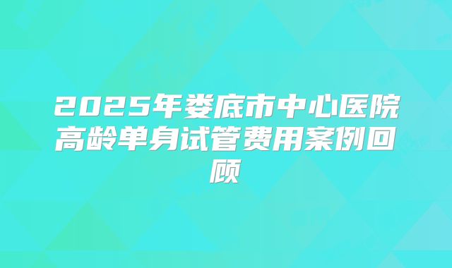 2025年娄底市中心医院高龄单身试管费用案例回顾