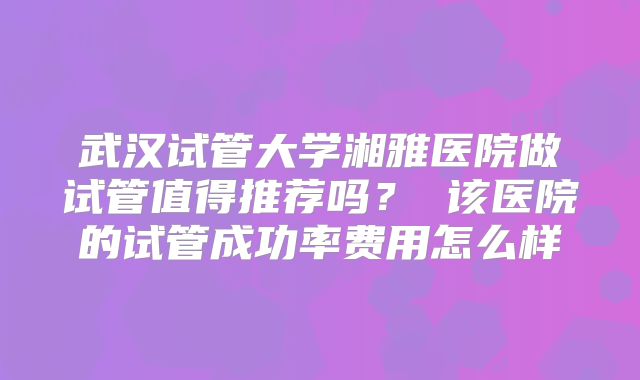 武汉试管大学湘雅医院做试管值得推荐吗？ 该医院的试管成功率费用怎么样