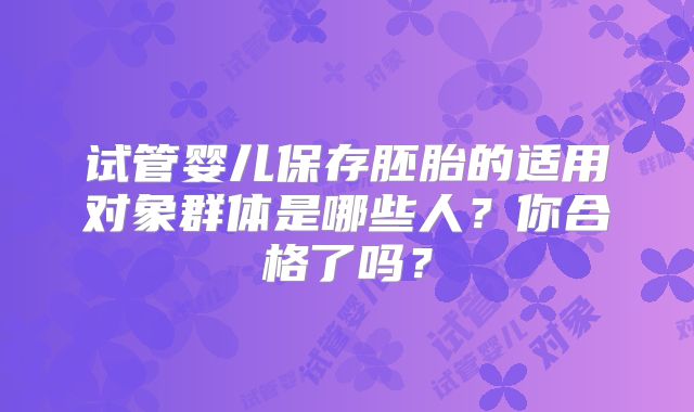 试管婴儿保存胚胎的适用对象群体是哪些人？你合格了吗？