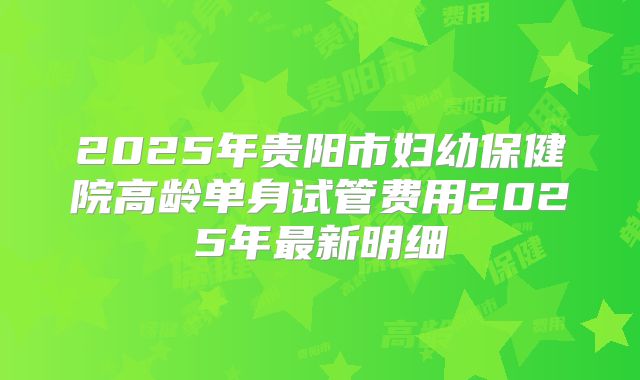 2025年贵阳市妇幼保健院高龄单身试管费用2025年最新明细