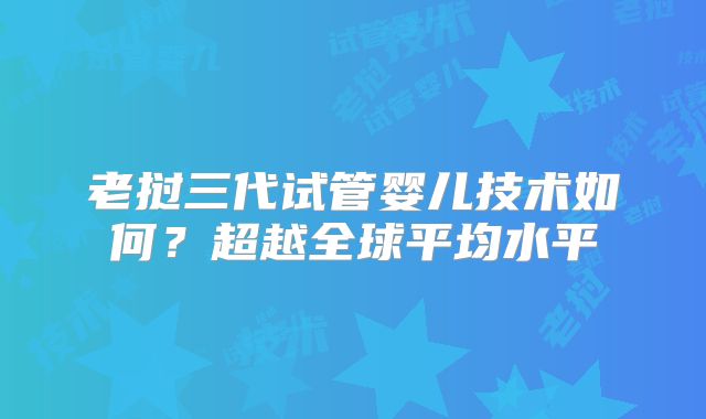 老挝三代试管婴儿技术如何？超越全球平均水平