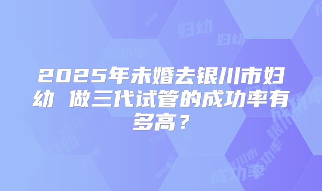 2025年未婚去银川市妇幼 做三代试管的成功率有多高？