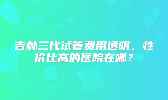吉林三代试管费用透明，性价比高的医院在哪？