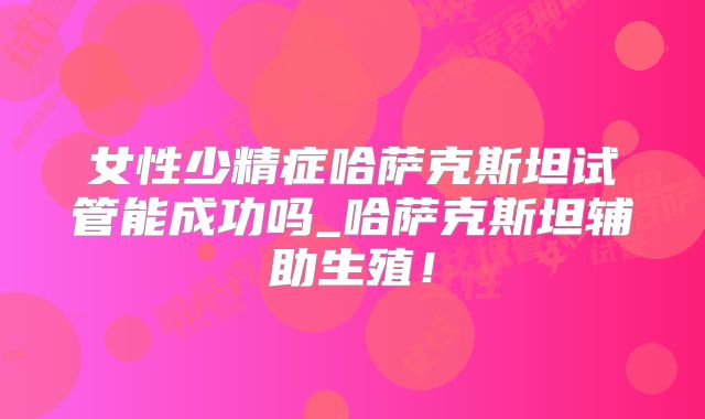 女性少精症哈萨克斯坦试管能成功吗_哈萨克斯坦辅助生殖！