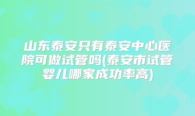 山东泰安只有泰安中心医院可做试管吗(泰安市试管婴儿哪家成功率高)