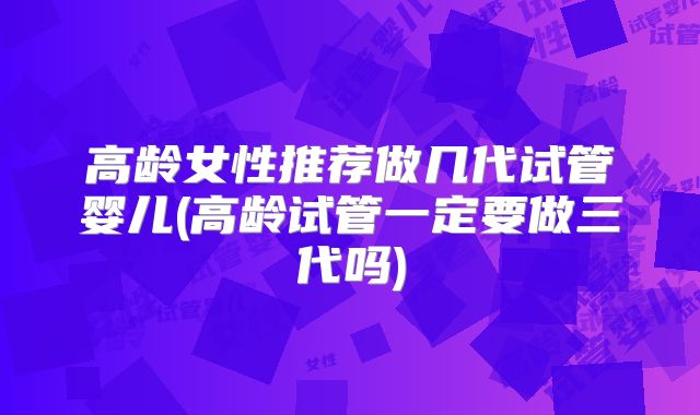 高龄女性推荐做几代试管婴儿(高龄试管一定要做三代吗)