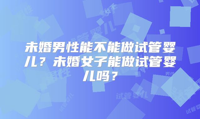 未婚男性能不能做试管婴儿？未婚女子能做试管婴儿吗？