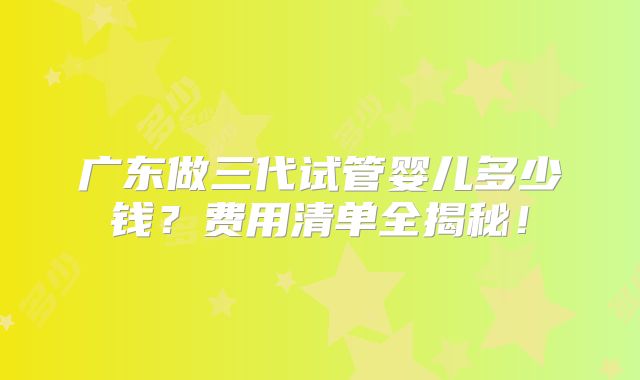 广东做三代试管婴儿多少钱？费用清单全揭秘！
