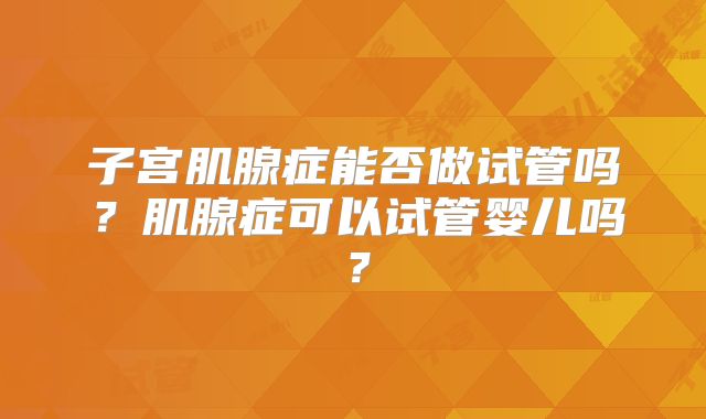 子宫肌腺症能否做试管吗？肌腺症可以试管婴儿吗？