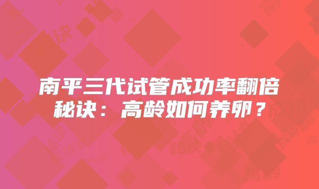南平三代试管成功率翻倍秘诀：高龄如何养卵？