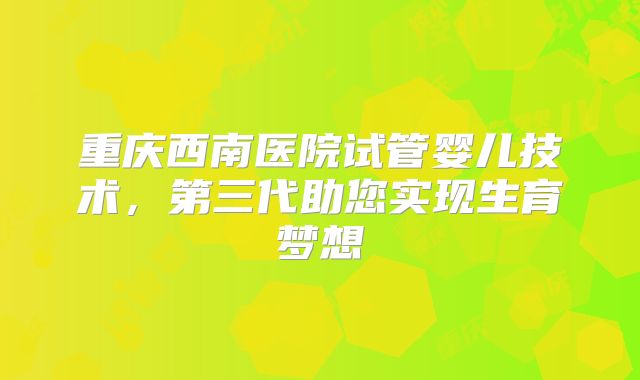 重庆西南医院试管婴儿技术，第三代助您实现生育梦想