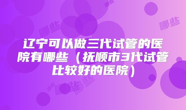 辽宁可以做三代试管的医院有哪些（抚顺市3代试管比较好的医院）