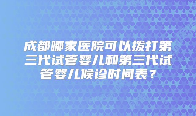 成都哪家医院可以拨打第三代试管婴儿和第三代试管婴儿候诊时间表？
