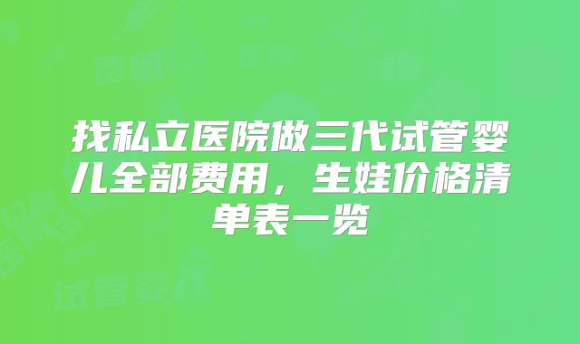 找私立医院做三代试管婴儿全部费用,生娃价格清单表一览