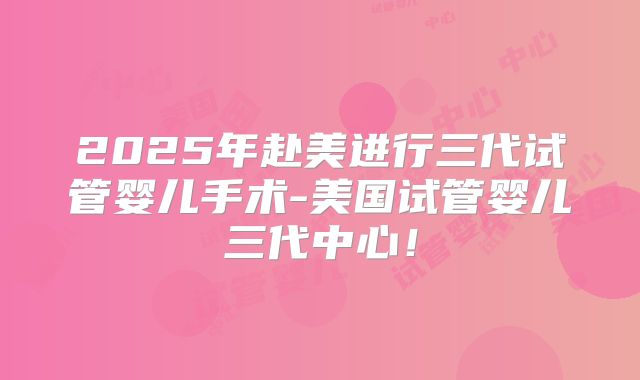 2025年赴美进行三代试管婴儿手术-美国试管婴儿三代中心!
