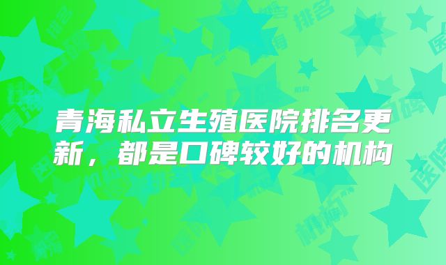 青海私立生殖医院排名更新,都是口碑较好的机构