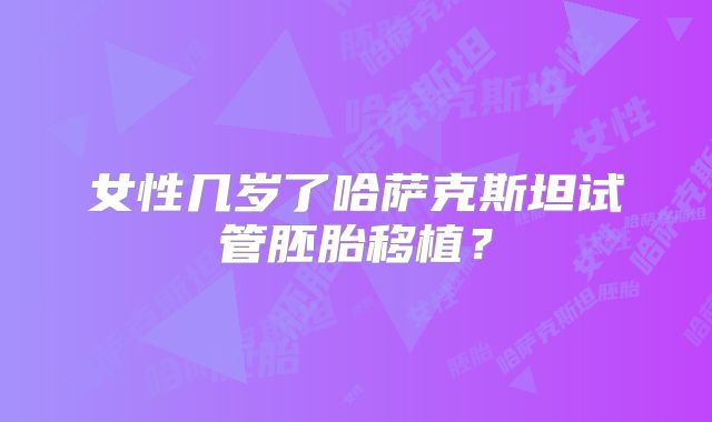 女性几岁了哈萨克斯坦试管胚胎移植？