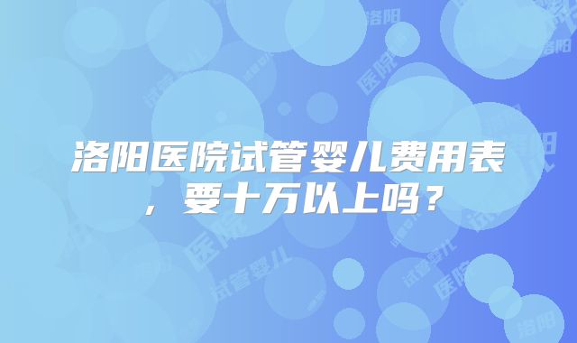洛阳医院试管婴儿费用表，要十万以上吗？