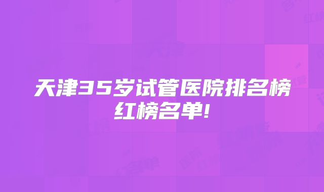 天津35岁试管医院排名榜红榜名单!
