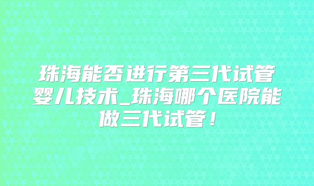 珠海能否进行第三代试管婴儿技术_珠海哪个医院能做三代试管！