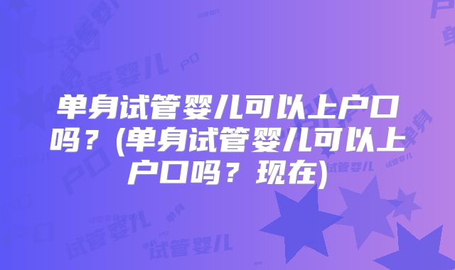 单身试管婴儿可以上户口吗？(单身试管婴儿可以上户口吗？现在)