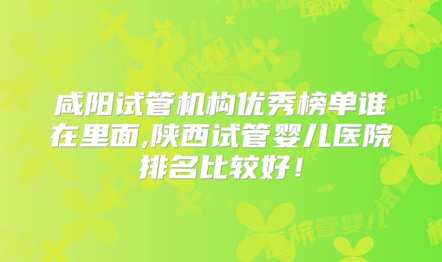 咸阳试管机构优秀榜单谁在里面,陕西试管婴儿医院排名比较好！